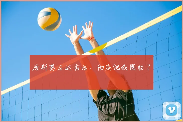 唐斯赛后这番话,彻底把我圈粉了