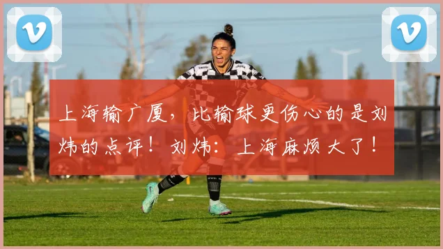上海输广厦，比输球更伤心的是刘炜的点评！刘炜：上海麻烦大了!