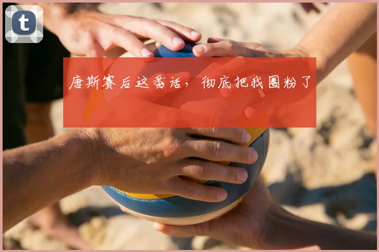唐斯赛后这番话，彻底把我圈粉了