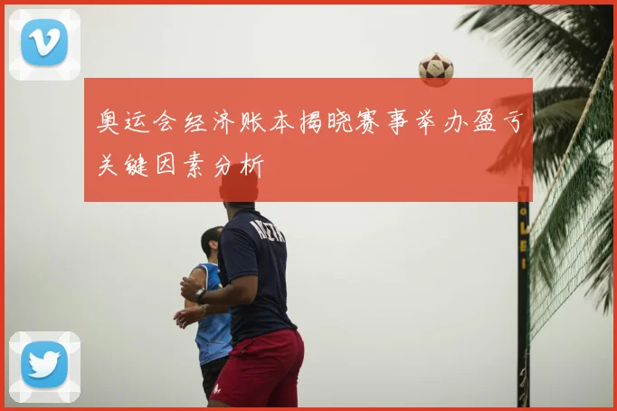 奥运会经济账本揭晓赛事举办盈亏关键因素分析
