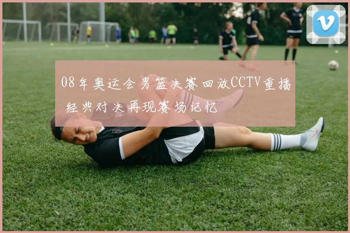 08年奥运会男篮决赛回放CCTV重播 经典对决再现赛场记忆