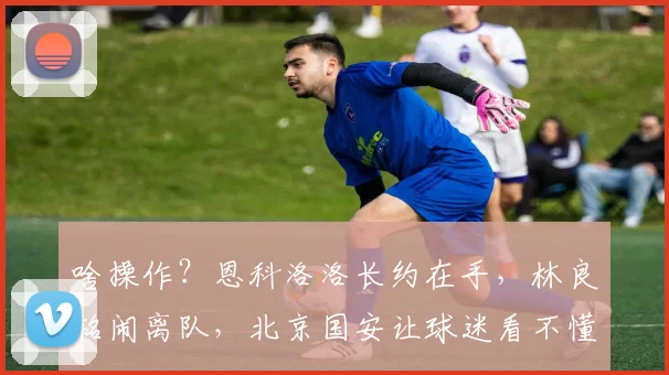 啥操作？恩科洛洛长约在手，林良铭闹离队，北京国安让球迷看不懂