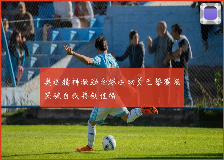 奥运精神激励全球运动员巴黎赛场突破自我再创佳绩