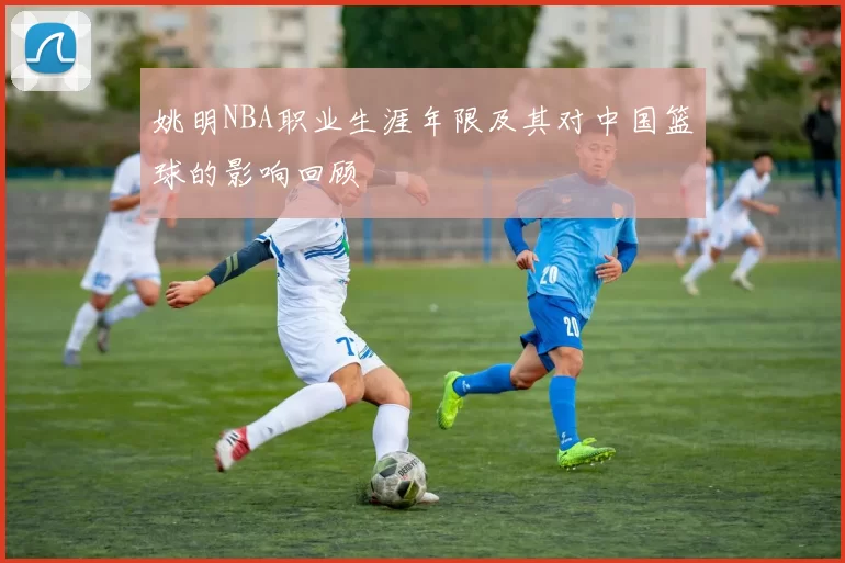 姚明NBA职业生涯年限及其对中国篮球的影响回顾
