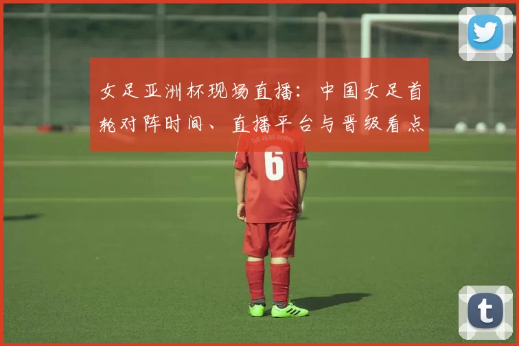女足亚洲杯现场直播：中国女足首轮对阵时间、直播平台与晋级看点