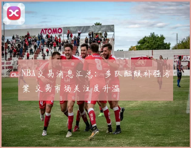 NBA交易消息汇总：多队酝酿补强方案 交易市场关注度升温