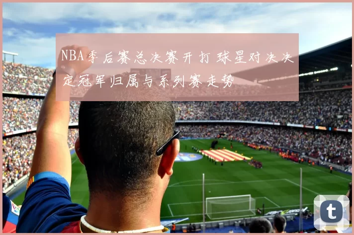 NBA季后赛总决赛开打 球星对决决定冠军归属与系列赛走势