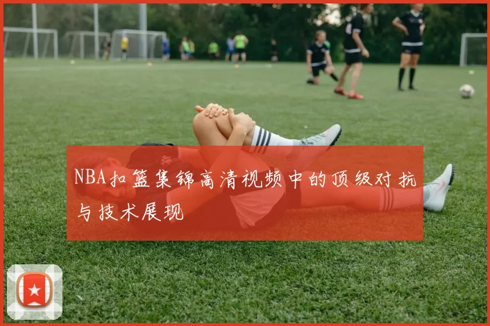 NBA扣篮集锦高清视频中的顶级对抗与技术展现