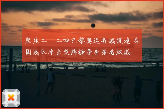 聚焦二〇二四巴黎奥运备战提速 各国战队冲击奖牌榜争夺排名权威