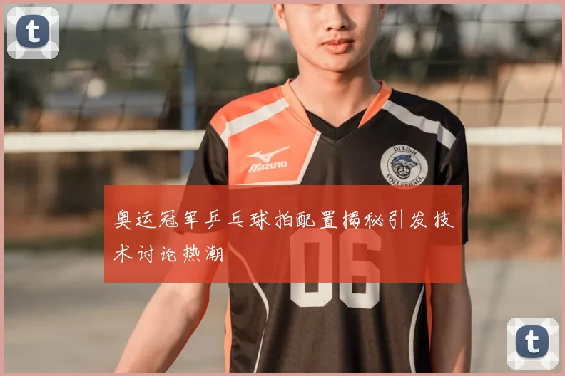 奥运冠军乒乓球拍配置揭秘引发技术讨论热潮