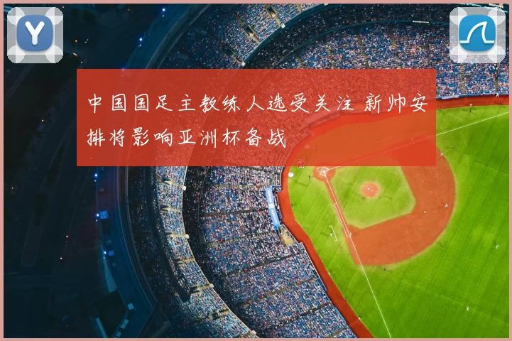 中国国足主教练人选受关注 新帅安排将影响亚洲杯备战