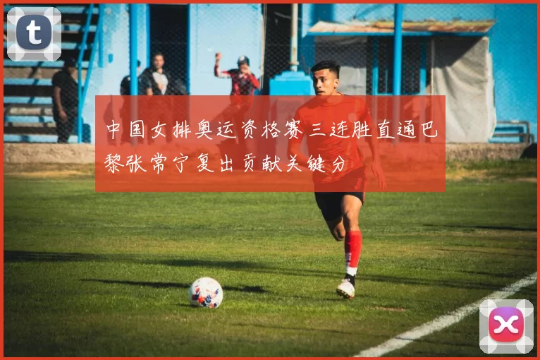 中国女排奥运资格赛三连胜直通巴黎张常宁复出贡献关键分