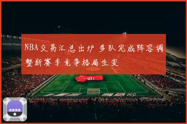 NBA交易汇总出炉 多队完成阵容调整新赛季竞争格局生变