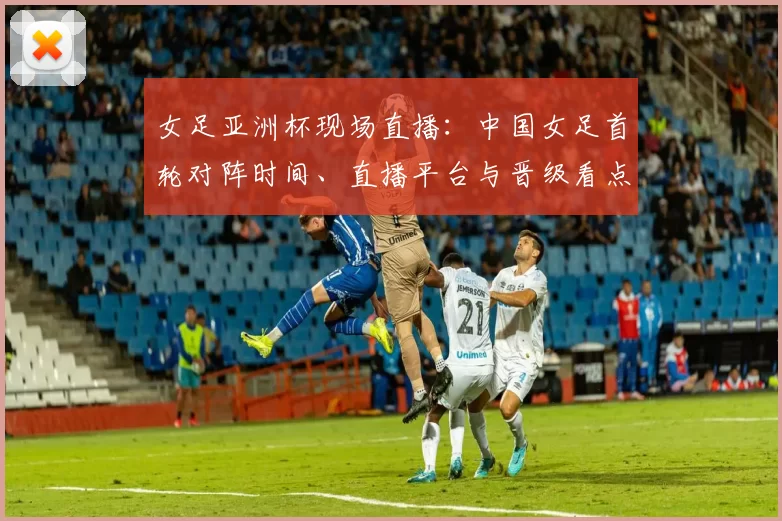 女足亚洲杯现场直播：中国女足首轮对阵时间、直播平台与晋级看点