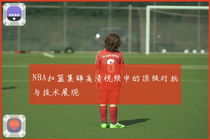 NBA扣篮集锦高清视频中的顶级对抗与技术展现