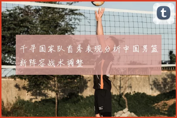 千寻国家队首秀表现分析中国男篮新阵容战术调整
