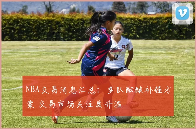 NBA交易消息汇总：多队酝酿补强方案 交易市场关注度升温