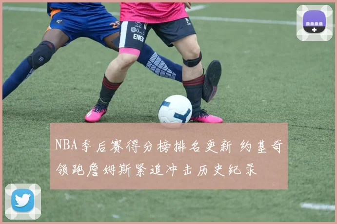 NBA季后赛得分榜排名更新 约基奇领跑詹姆斯紧追冲击历史纪录