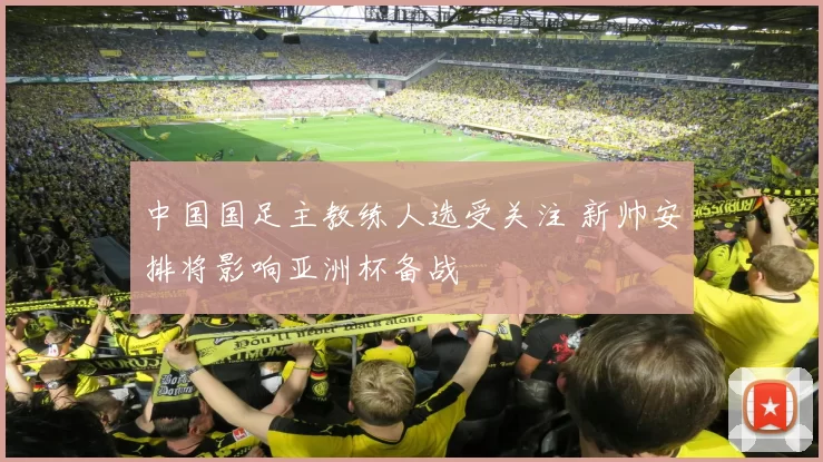 中国国足主教练人选受关注 新帅安排将影响亚洲杯备战