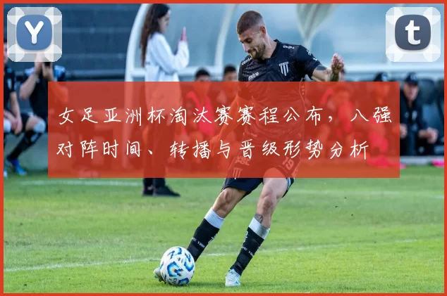 女足亚洲杯淘汰赛赛程公布,八强对阵时间、转播与晋级形势分析