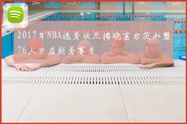 2017年NBA选秀状元揭晓富尔茨加盟76人开启新秀赛季